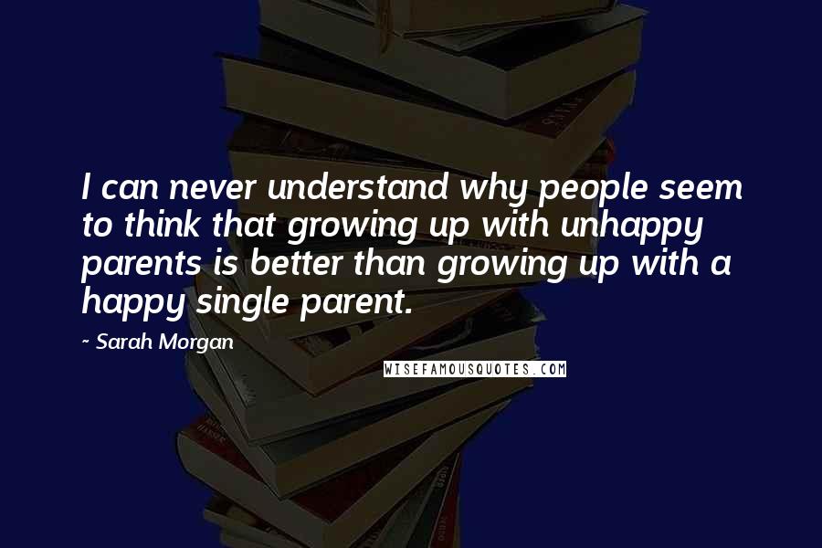 Sarah Morgan Quotes: I can never understand why people seem to think that growing up with unhappy parents is better than growing up with a happy single parent.