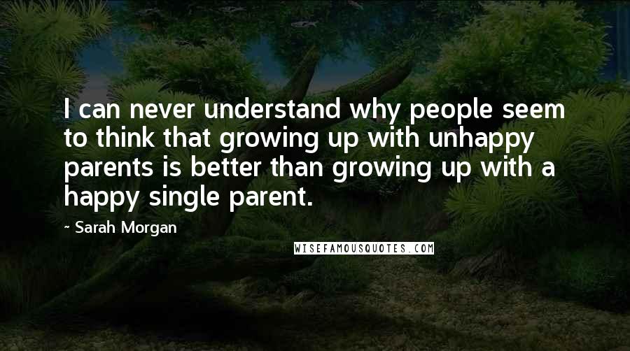 Sarah Morgan Quotes: I can never understand why people seem to think that growing up with unhappy parents is better than growing up with a happy single parent.