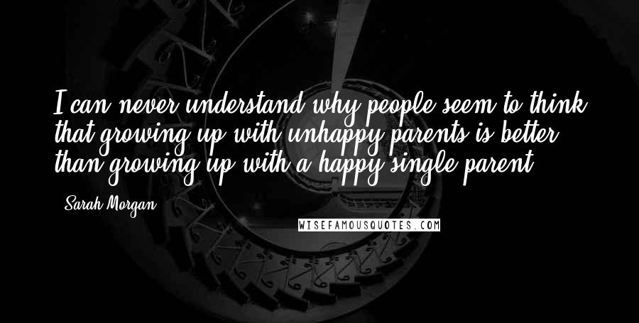 Sarah Morgan Quotes: I can never understand why people seem to think that growing up with unhappy parents is better than growing up with a happy single parent.