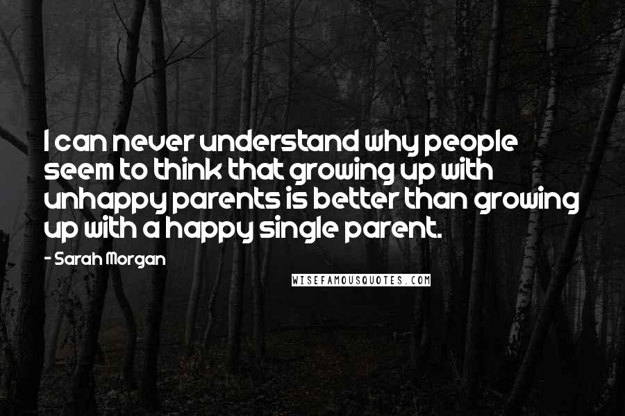 Sarah Morgan Quotes: I can never understand why people seem to think that growing up with unhappy parents is better than growing up with a happy single parent.