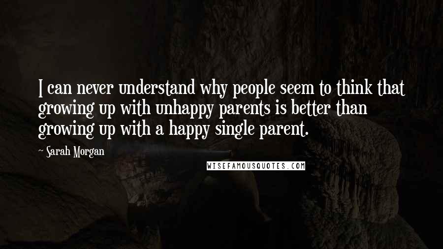 Sarah Morgan Quotes: I can never understand why people seem to think that growing up with unhappy parents is better than growing up with a happy single parent.