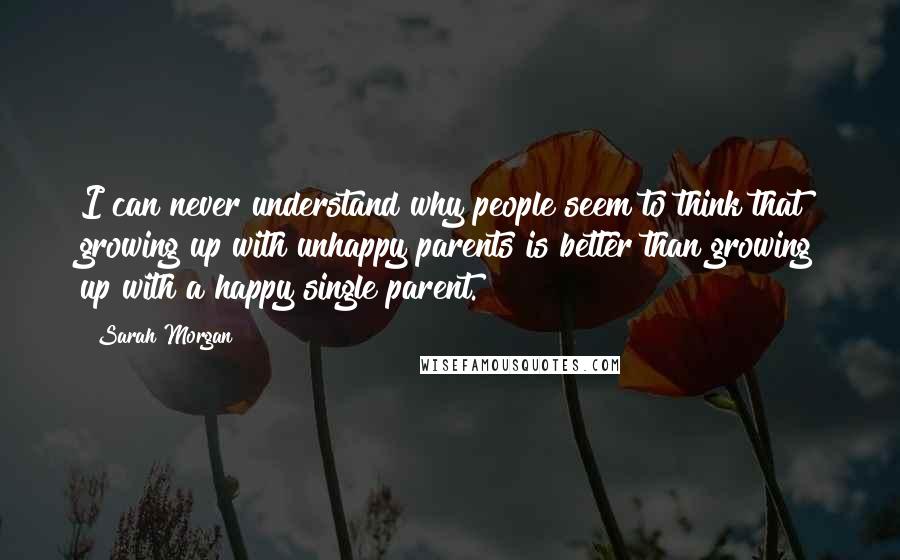 Sarah Morgan Quotes: I can never understand why people seem to think that growing up with unhappy parents is better than growing up with a happy single parent.