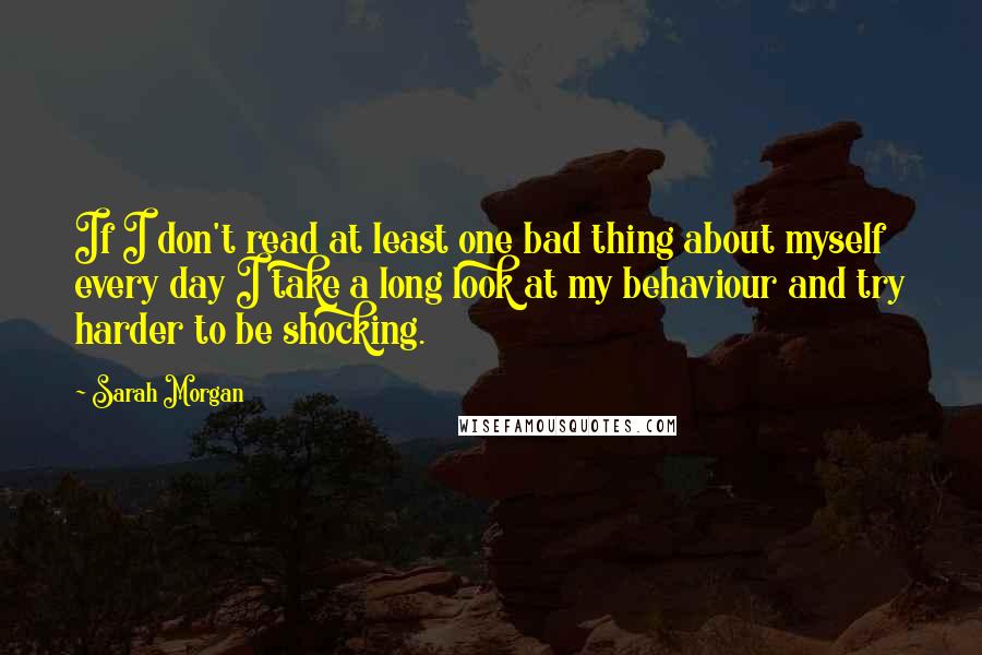 Sarah Morgan Quotes: If I don't read at least one bad thing about myself every day I take a long look at my behaviour and try harder to be shocking.