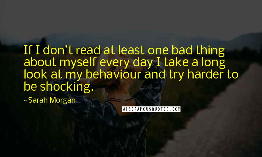 Sarah Morgan Quotes: If I don't read at least one bad thing about myself every day I take a long look at my behaviour and try harder to be shocking.