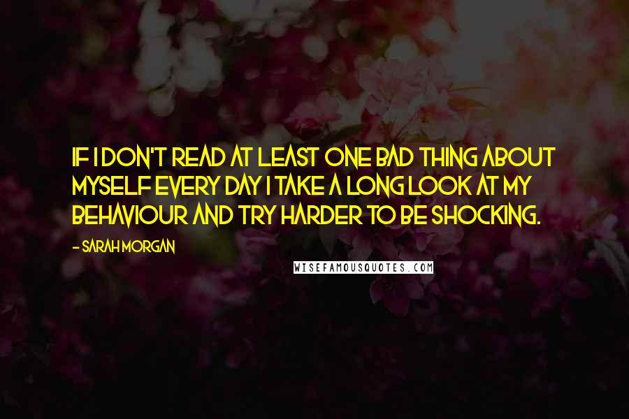 Sarah Morgan Quotes: If I don't read at least one bad thing about myself every day I take a long look at my behaviour and try harder to be shocking.