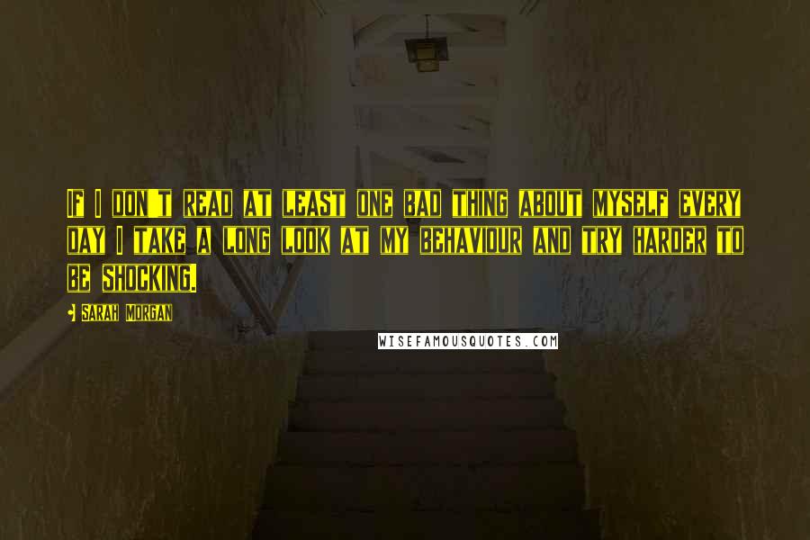 Sarah Morgan Quotes: If I don't read at least one bad thing about myself every day I take a long look at my behaviour and try harder to be shocking.