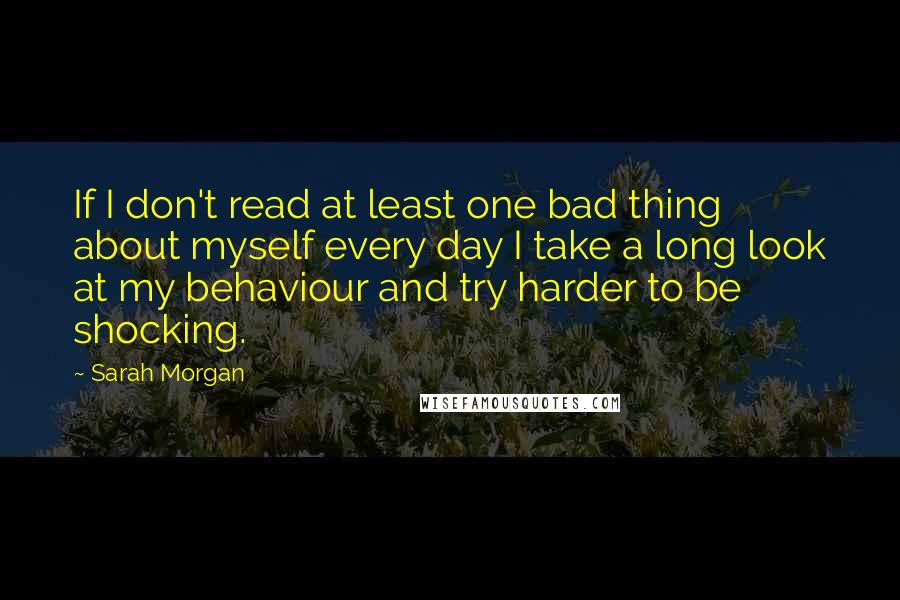 Sarah Morgan Quotes: If I don't read at least one bad thing about myself every day I take a long look at my behaviour and try harder to be shocking.