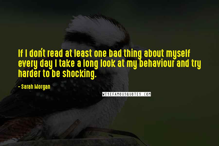 Sarah Morgan Quotes: If I don't read at least one bad thing about myself every day I take a long look at my behaviour and try harder to be shocking.