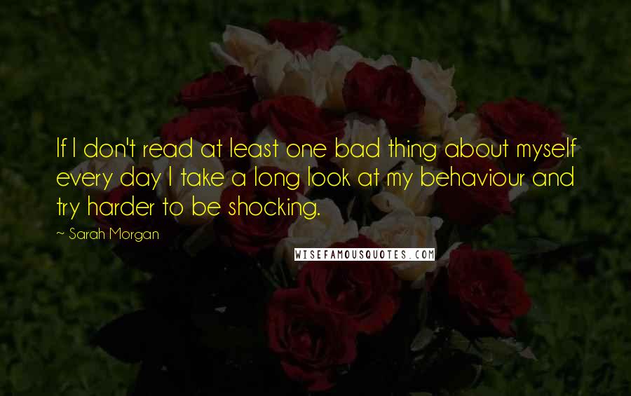 Sarah Morgan Quotes: If I don't read at least one bad thing about myself every day I take a long look at my behaviour and try harder to be shocking.