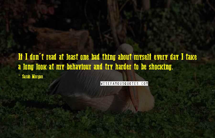 Sarah Morgan Quotes: If I don't read at least one bad thing about myself every day I take a long look at my behaviour and try harder to be shocking.