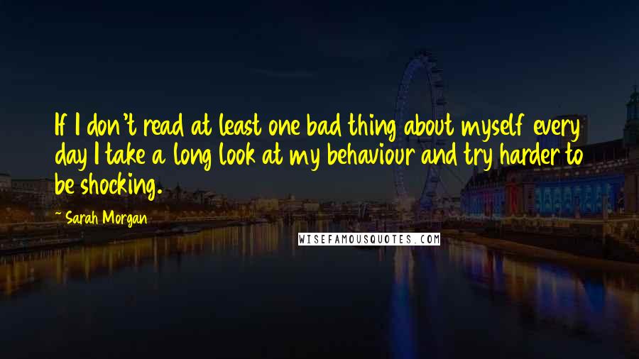 Sarah Morgan Quotes: If I don't read at least one bad thing about myself every day I take a long look at my behaviour and try harder to be shocking.