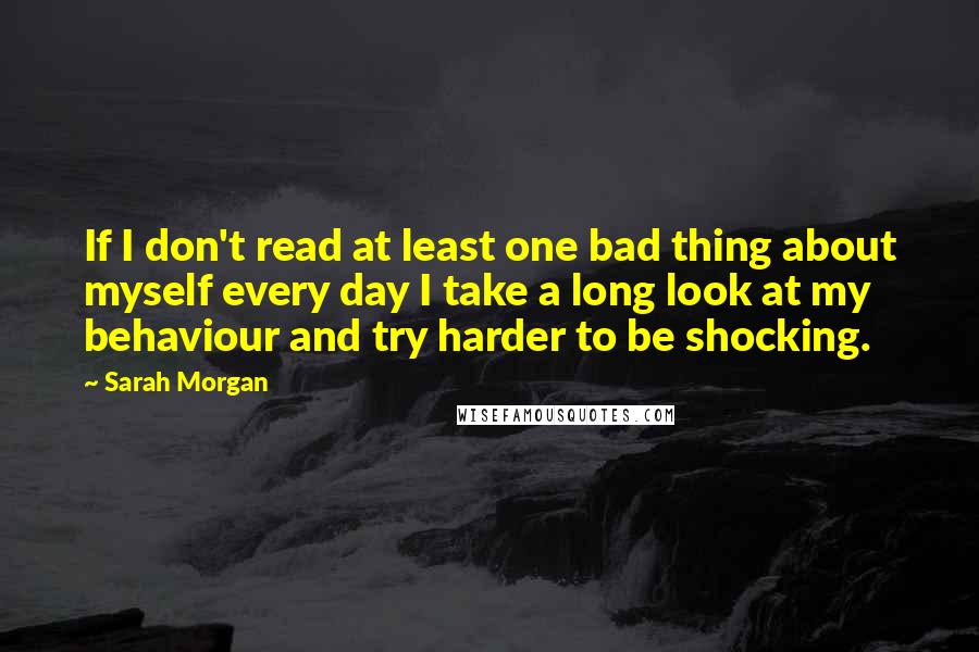 Sarah Morgan Quotes: If I don't read at least one bad thing about myself every day I take a long look at my behaviour and try harder to be shocking.