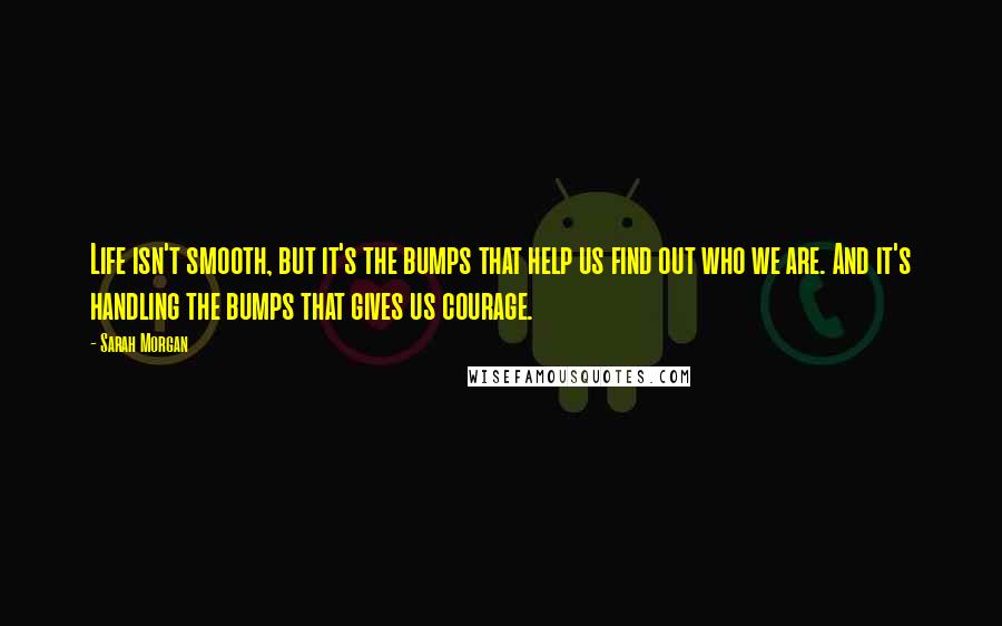 Sarah Morgan Quotes: Life isn't smooth, but it's the bumps that help us find out who we are. And it's handling the bumps that gives us courage.