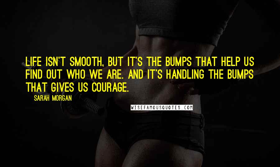 Sarah Morgan Quotes: Life isn't smooth, but it's the bumps that help us find out who we are. And it's handling the bumps that gives us courage.