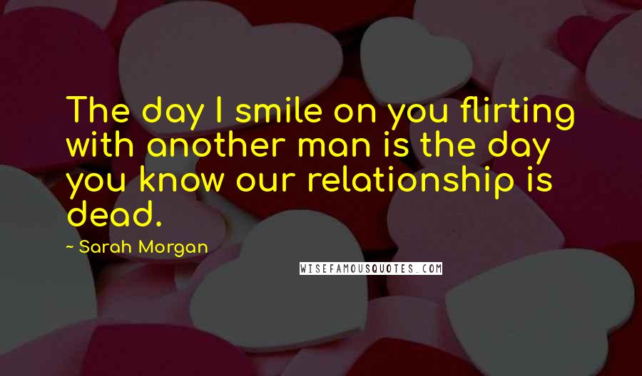 Sarah Morgan Quotes: The day I smile on you flirting with another man is the day you know our relationship is dead.