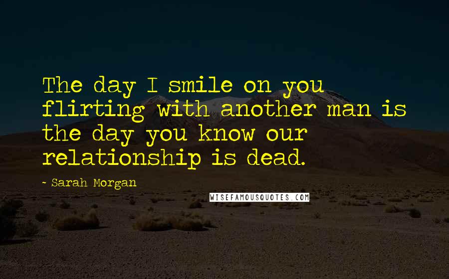 Sarah Morgan Quotes: The day I smile on you flirting with another man is the day you know our relationship is dead.