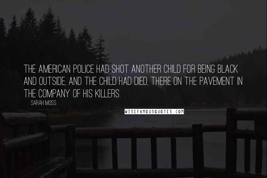 Sarah Moss Quotes: The American police had shot another child for being black and outside, and the child had died, there on the pavement in the company of his killers.