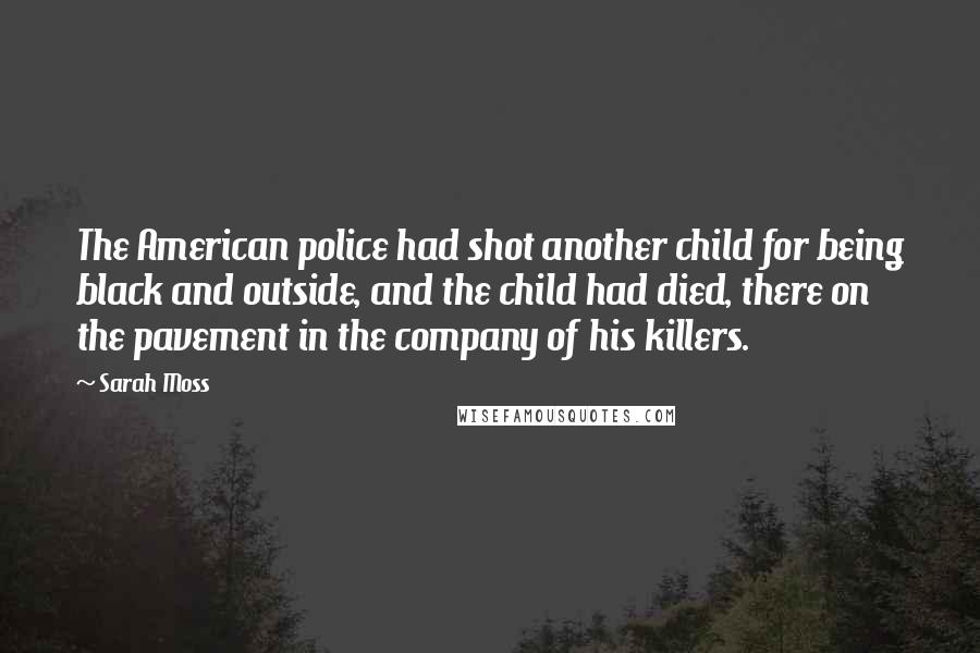 Sarah Moss Quotes: The American police had shot another child for being black and outside, and the child had died, there on the pavement in the company of his killers.