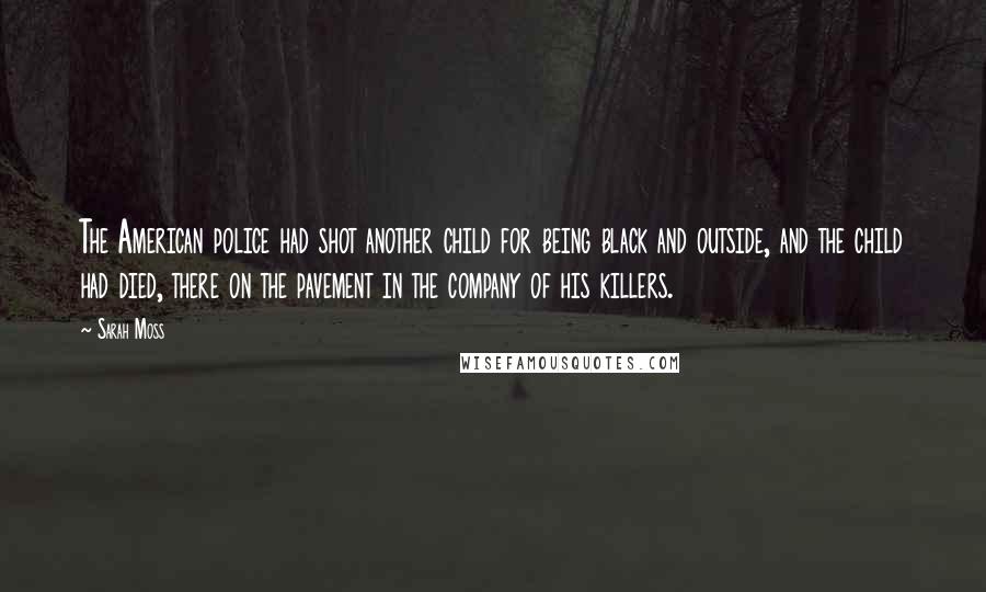 Sarah Moss Quotes: The American police had shot another child for being black and outside, and the child had died, there on the pavement in the company of his killers.