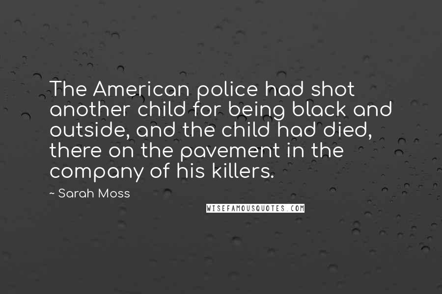 Sarah Moss Quotes: The American police had shot another child for being black and outside, and the child had died, there on the pavement in the company of his killers.