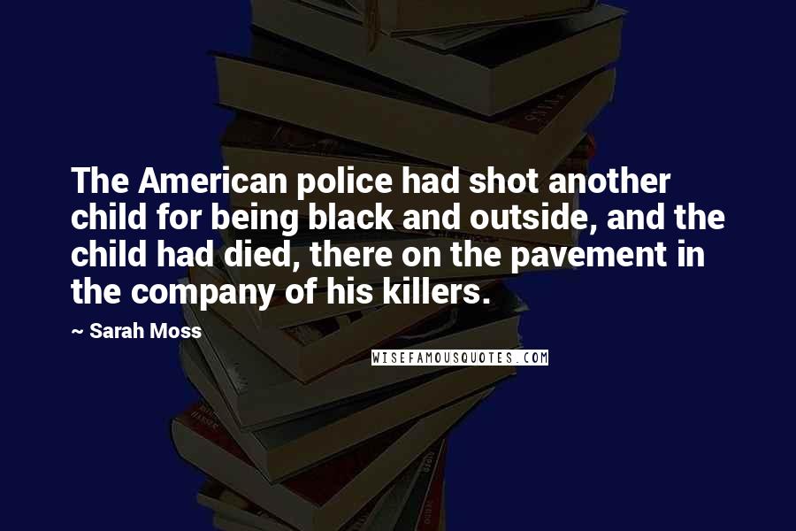 Sarah Moss Quotes: The American police had shot another child for being black and outside, and the child had died, there on the pavement in the company of his killers.