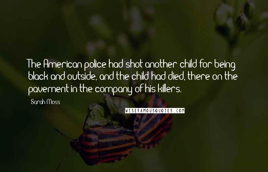 Sarah Moss Quotes: The American police had shot another child for being black and outside, and the child had died, there on the pavement in the company of his killers.