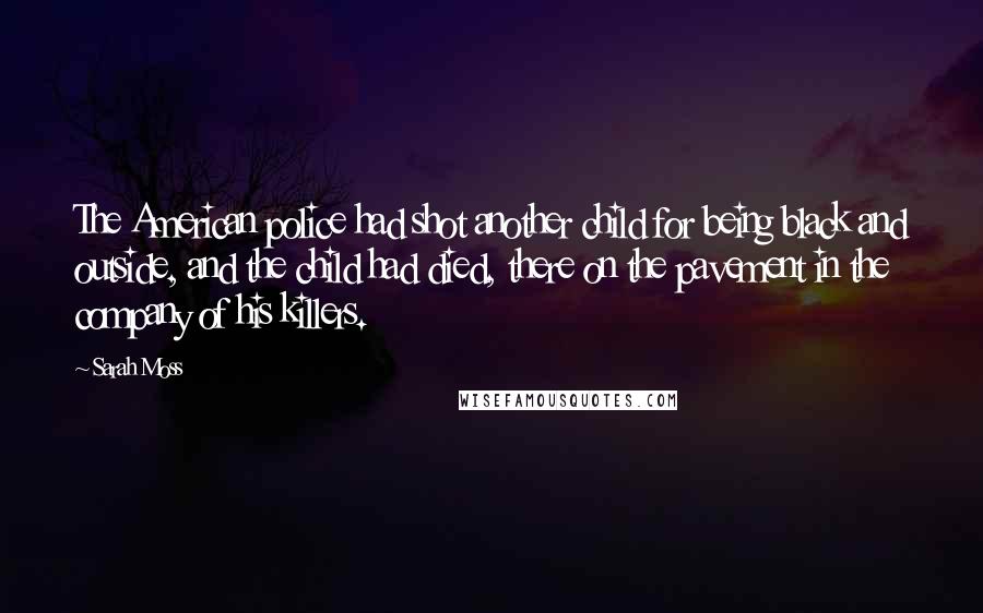 Sarah Moss Quotes: The American police had shot another child for being black and outside, and the child had died, there on the pavement in the company of his killers.