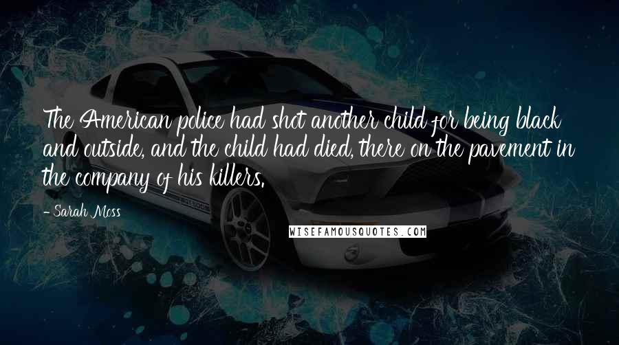 Sarah Moss Quotes: The American police had shot another child for being black and outside, and the child had died, there on the pavement in the company of his killers.