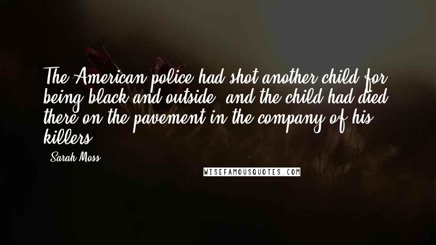 Sarah Moss Quotes: The American police had shot another child for being black and outside, and the child had died, there on the pavement in the company of his killers.