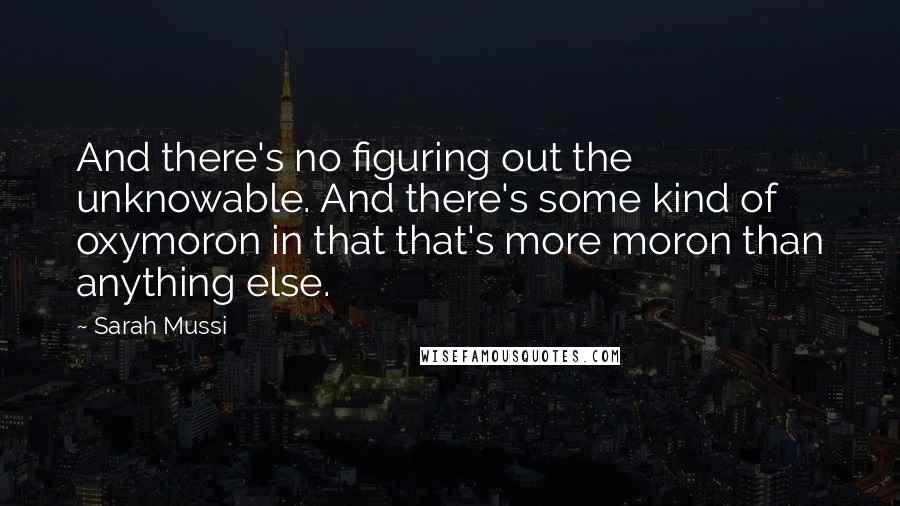 Sarah Mussi Quotes: And there's no figuring out the unknowable. And there's some kind of oxymoron in that that's more moron than anything else.