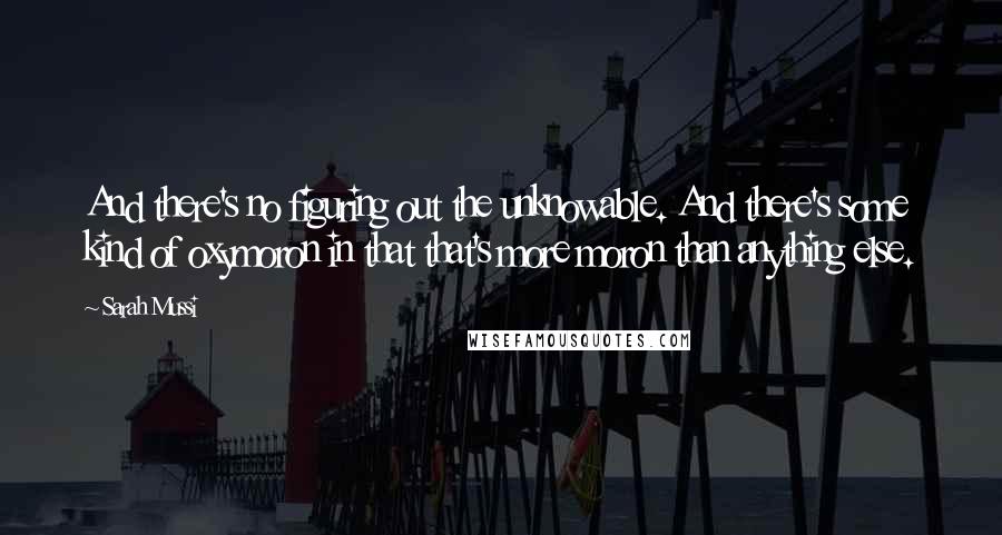 Sarah Mussi Quotes: And there's no figuring out the unknowable. And there's some kind of oxymoron in that that's more moron than anything else.