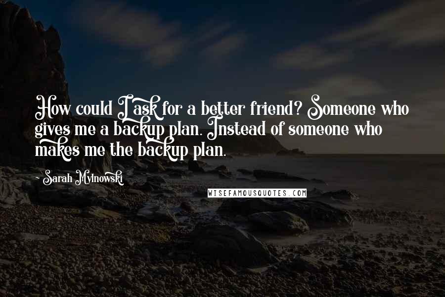 Sarah Mylnowski Quotes: How could I ask for a better friend? Someone who gives me a backup plan. Instead of someone who makes me the backup plan.
