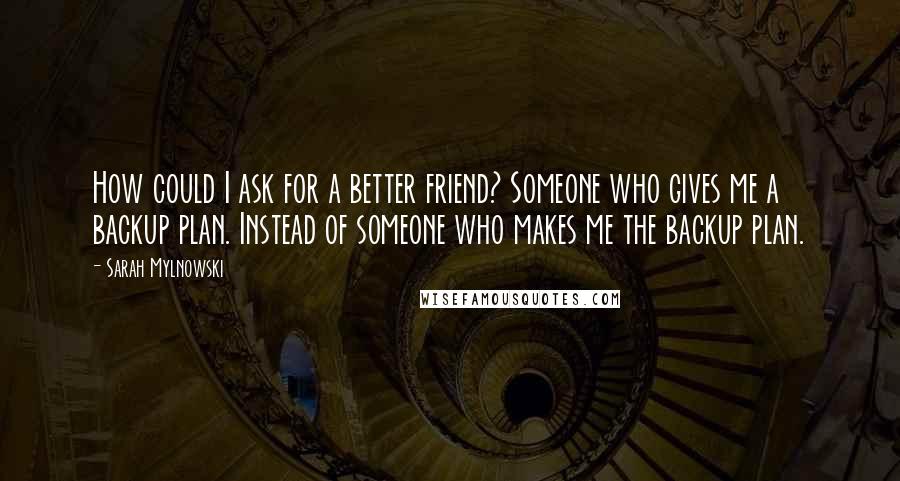 Sarah Mylnowski Quotes: How could I ask for a better friend? Someone who gives me a backup plan. Instead of someone who makes me the backup plan.