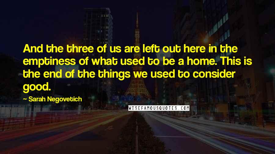 Sarah Negovetich Quotes: And the three of us are left out here in the emptiness of what used to be a home. This is the end of the things we used to consider good.