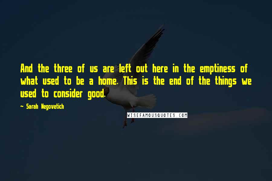 Sarah Negovetich Quotes: And the three of us are left out here in the emptiness of what used to be a home. This is the end of the things we used to consider good.