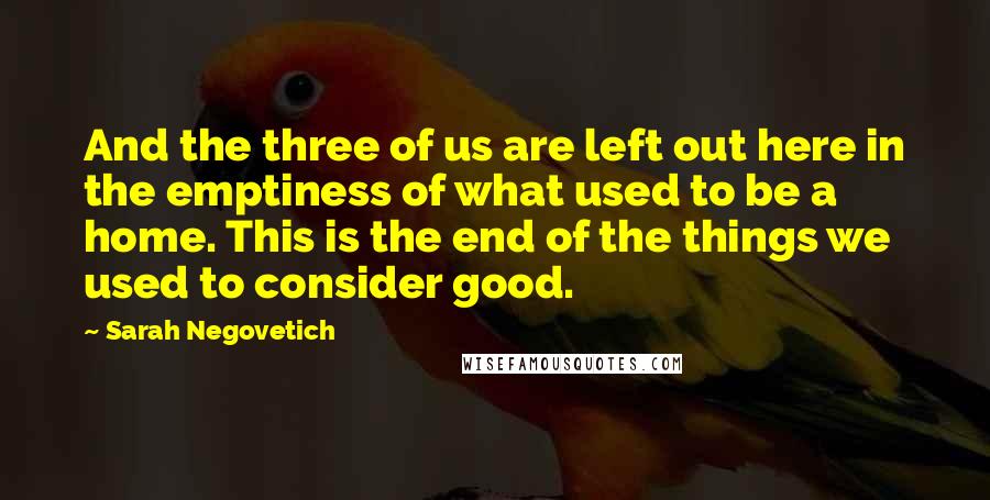 Sarah Negovetich Quotes: And the three of us are left out here in the emptiness of what used to be a home. This is the end of the things we used to consider good.