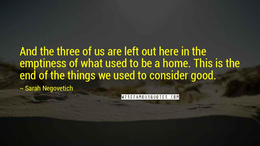 Sarah Negovetich Quotes: And the three of us are left out here in the emptiness of what used to be a home. This is the end of the things we used to consider good.