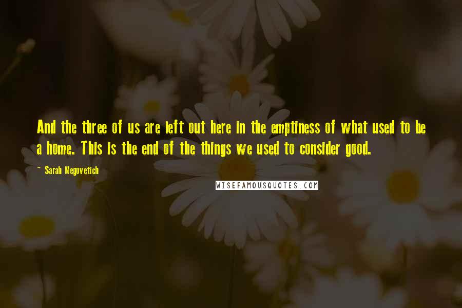 Sarah Negovetich Quotes: And the three of us are left out here in the emptiness of what used to be a home. This is the end of the things we used to consider good.