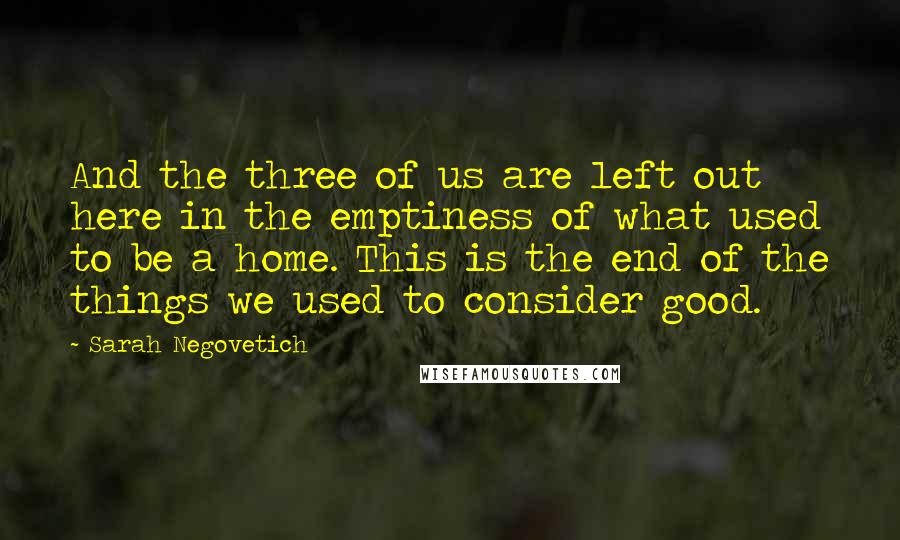 Sarah Negovetich Quotes: And the three of us are left out here in the emptiness of what used to be a home. This is the end of the things we used to consider good.