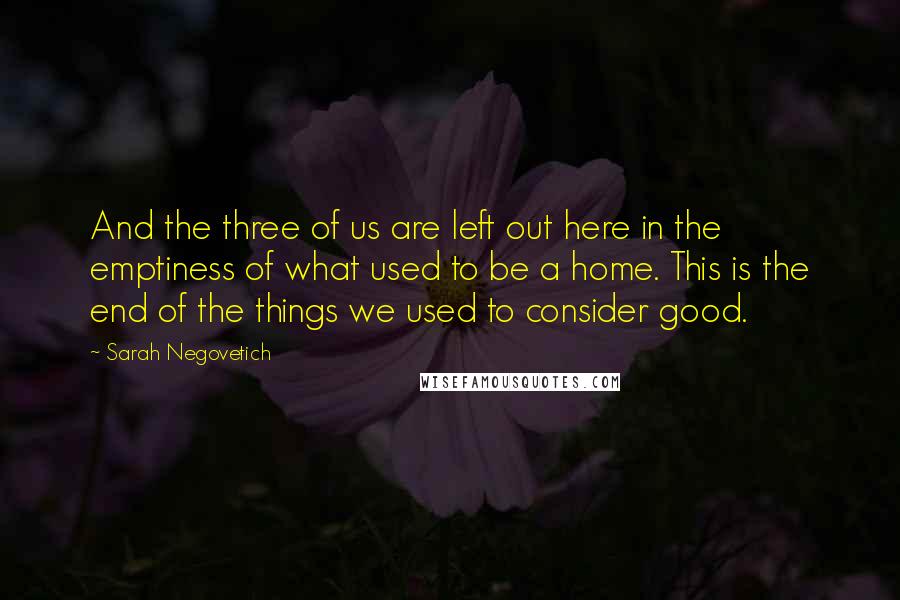 Sarah Negovetich Quotes: And the three of us are left out here in the emptiness of what used to be a home. This is the end of the things we used to consider good.
