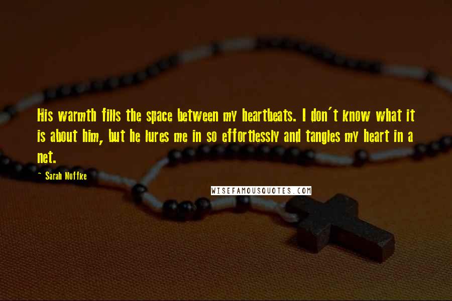 Sarah Noffke Quotes: His warmth fills the space between my heartbeats. I don't know what it is about him, but he lures me in so effortlessly and tangles my heart in a net.