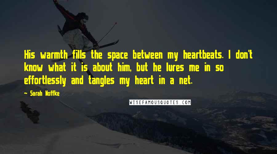 Sarah Noffke Quotes: His warmth fills the space between my heartbeats. I don't know what it is about him, but he lures me in so effortlessly and tangles my heart in a net.