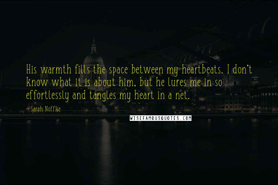 Sarah Noffke Quotes: His warmth fills the space between my heartbeats. I don't know what it is about him, but he lures me in so effortlessly and tangles my heart in a net.