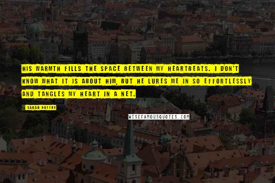 Sarah Noffke Quotes: His warmth fills the space between my heartbeats. I don't know what it is about him, but he lures me in so effortlessly and tangles my heart in a net.