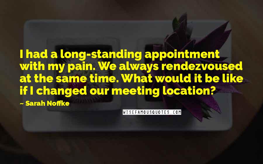 Sarah Noffke Quotes: I had a long-standing appointment with my pain. We always rendezvoused at the same time. What would it be like if I changed our meeting location?