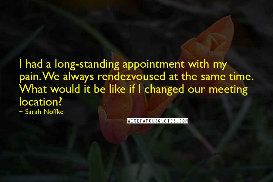 Sarah Noffke Quotes: I had a long-standing appointment with my pain. We always rendezvoused at the same time. What would it be like if I changed our meeting location?