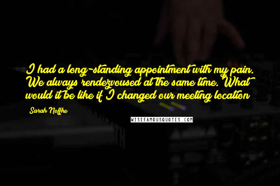 Sarah Noffke Quotes: I had a long-standing appointment with my pain. We always rendezvoused at the same time. What would it be like if I changed our meeting location?