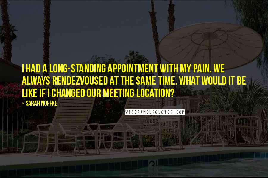 Sarah Noffke Quotes: I had a long-standing appointment with my pain. We always rendezvoused at the same time. What would it be like if I changed our meeting location?