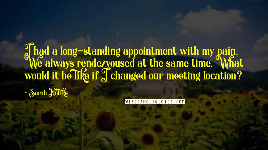 Sarah Noffke Quotes: I had a long-standing appointment with my pain. We always rendezvoused at the same time. What would it be like if I changed our meeting location?