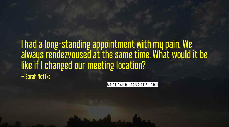 Sarah Noffke Quotes: I had a long-standing appointment with my pain. We always rendezvoused at the same time. What would it be like if I changed our meeting location?